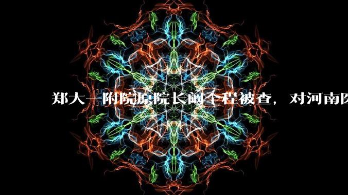 郑大一附院原院长阚全程被查，对河南医疗系统会带来哪些影响？