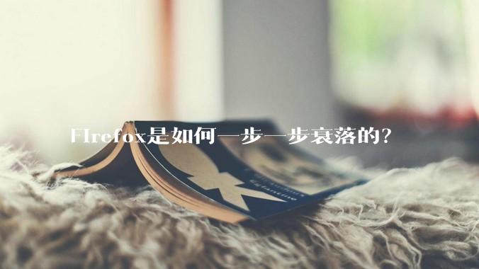 Firefox是如何一步一步衰落的？