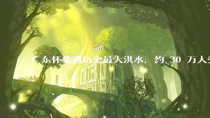 广东怀集遇历史最大洪水，约 30 万人受灾，积水最深处达 3 米，目前当地情况如何？
