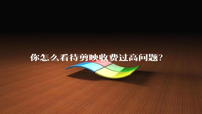 你怎么看待剪映收费过高问题？