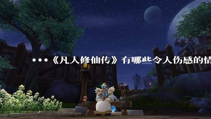***《凡人修仙传》有哪些令人伤感的情节？