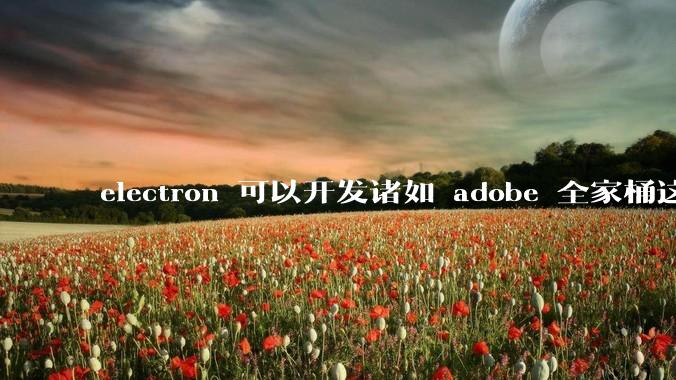 electron 可以开发诸如 adobe 全家桶这些大型软件吗？