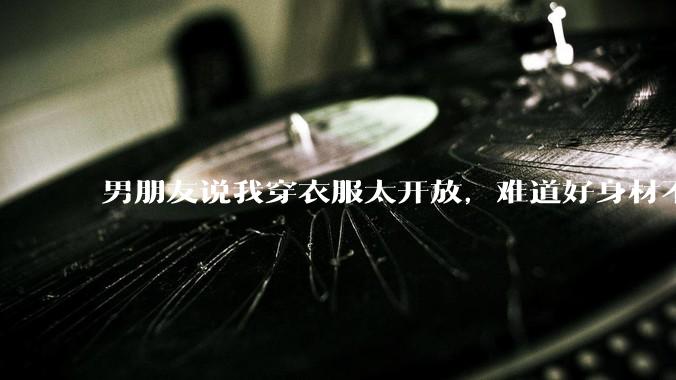 男朋友说我穿衣服太开放，难道好身材不应该显示出来吗？